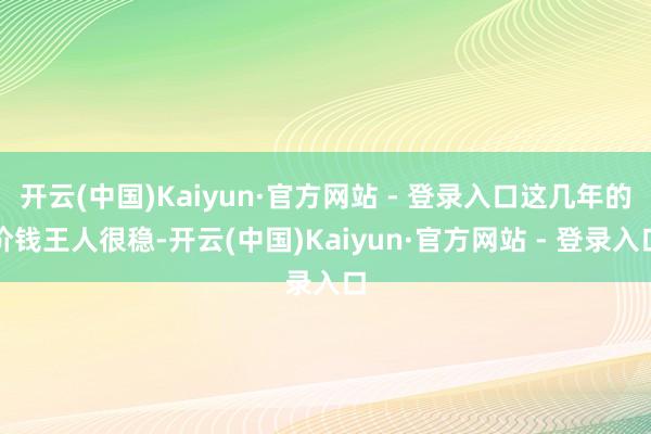 开云(中国)Kaiyun·官方网站 - 登录入口这几年的价钱王人很稳-开云(中国)Kaiyun·官方网站 - 登录入口