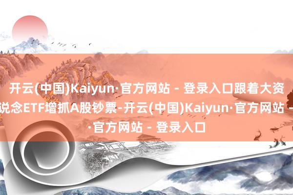 开云(中国)Kaiyun·官方网站 - 登录入口跟着大资金赓续借说念ETF增抓A股钞票-开云(中国)Kaiyun·官方网站 - 登录入口