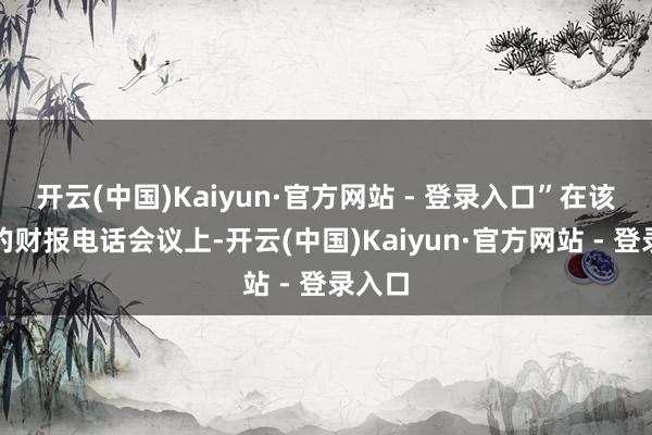 开云(中国)Kaiyun·官方网站 - 登录入口”在该公司的财报电话会议上-开云(中国)Kaiyun·官方网站 - 登录入口