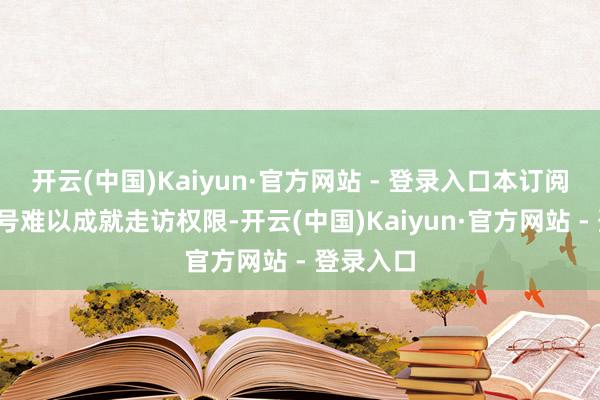 开云(中国)Kaiyun·官方网站 - 登录入口本订阅号/本账号难以成就走访权限-开云(中国)Kaiyun·官方网站 - 登录入口