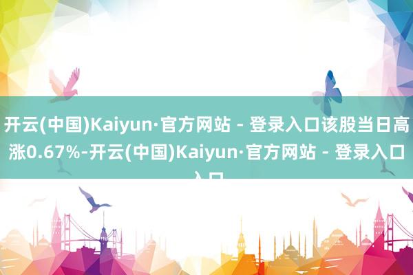开云(中国)Kaiyun·官方网站 - 登录入口该股当日高涨0.67%-开云(中国)Kaiyun·官方网站 - 登录入口