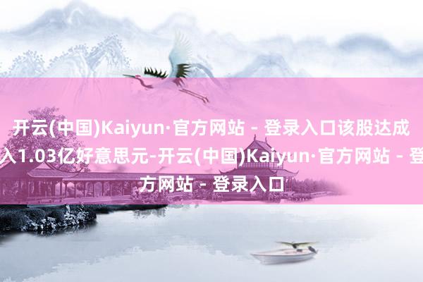开云(中国)Kaiyun·官方网站 - 登录入口该股达成贸易收入1.03亿好意思元-开云(中国)Kaiyun·官方网站 - 登录入口