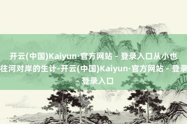 开云(中国)Kaiyun·官方网站 - 登录入口从小也很向往河对岸的生计-开云(中国)Kaiyun·官方网站 - 登录入口