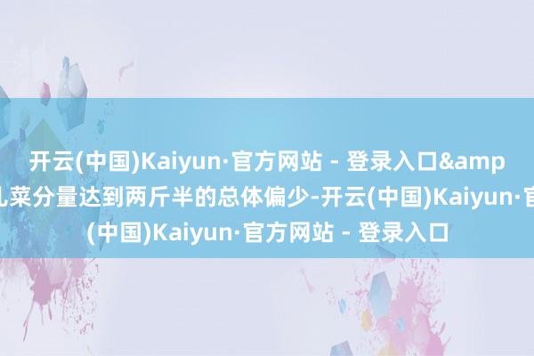 开云(中国)Kaiyun·官方网站 - 登录入口&ldquo;本年单棵儿菜分量达到两斤半的总体偏少-开云(中国)Kaiyun·官方网站 - 登录入口