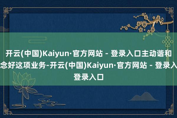 开云(中国)Kaiyun·官方网站 - 登录入口主动谐和作念好这项业务-开云(中国)Kaiyun·官方网站 - 登录入口
