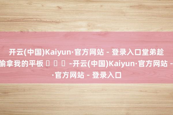 开云(中国)Kaiyun·官方网站 - 登录入口堂弟趁我不在家偷拿我的平板 ​​​-开云(中国)Kaiyun·官方网站 - 登录入口