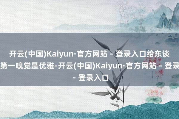 开云(中国)Kaiyun·官方网站 - 登录入口给东谈主的第一嗅觉是优雅-开云(中国)Kaiyun·官方网站 - 登录入口