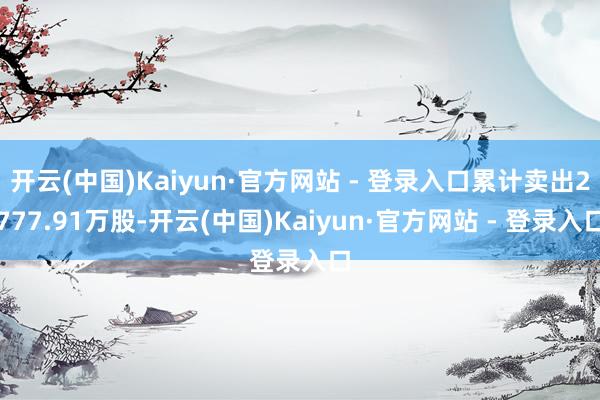 开云(中国)Kaiyun·官方网站 - 登录入口累计卖出2777.91万股-开云(中国)Kaiyun·官方网站 - 登录入口