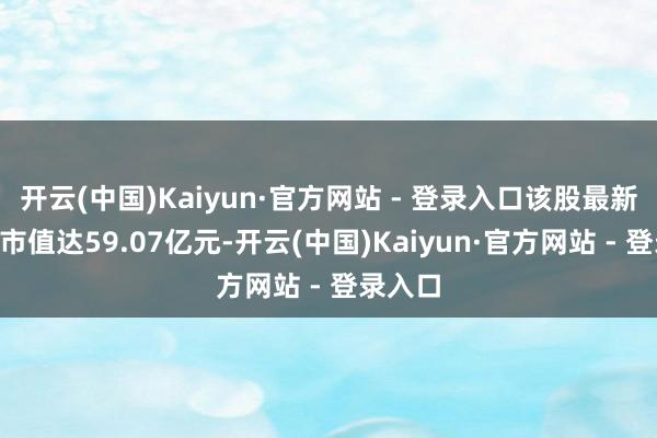 开云(中国)Kaiyun·官方网站 - 登录入口该股最新A股总市值达59.07亿元-开云(中国)Kaiyun·官方网站 - 登录入口
