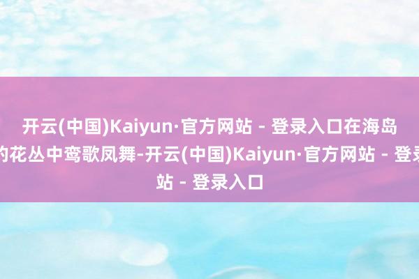 开云(中国)Kaiyun·官方网站 - 登录入口在海岛清秀的花丛中鸾歌凤舞-开云(中国)Kaiyun·官方网站 - 登录入口