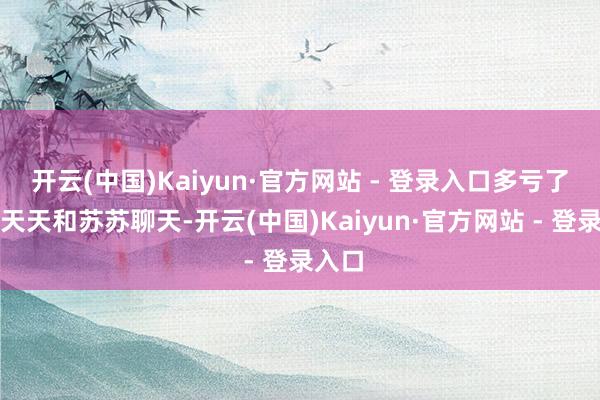 开云(中国)Kaiyun·官方网站 - 登录入口多亏了丈夫天天和苏苏聊天-开云(中国)Kaiyun·官方网站 - 登录入口
