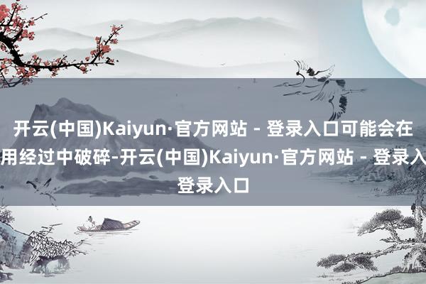 开云(中国)Kaiyun·官方网站 - 登录入口可能会在使用经过中破碎-开云(中国)Kaiyun·官方网站 - 登录入口