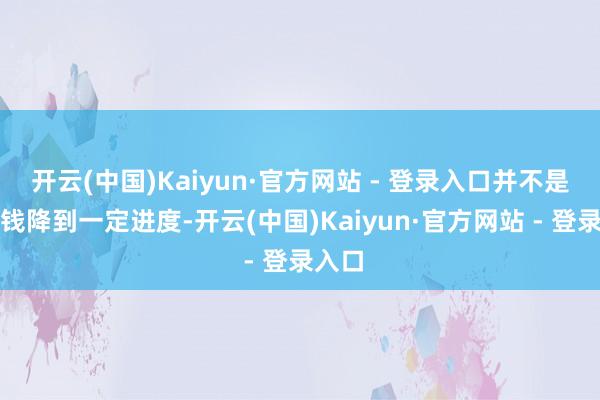 开云(中国)Kaiyun·官方网站 - 登录入口并不是说价钱降到一定进度-开云(中国)Kaiyun·官方网站 - 登录入口
