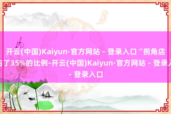 开云(中国)Kaiyun·官方网站 - 登录入口“拐角店”占了35%的比例-开云(中国)Kaiyun·官方网站 - 登录入口