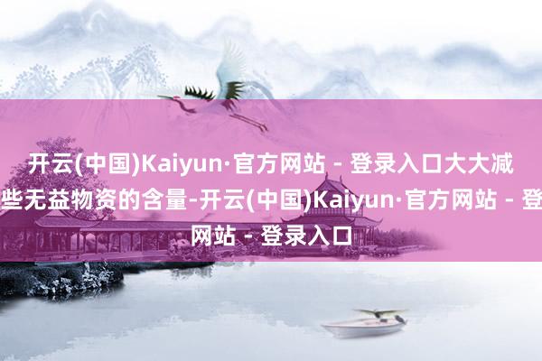 开云(中国)Kaiyun·官方网站 - 登录入口大大减少了这些无益物资的含量-开云(中国)Kaiyun·官方网站 - 登录入口