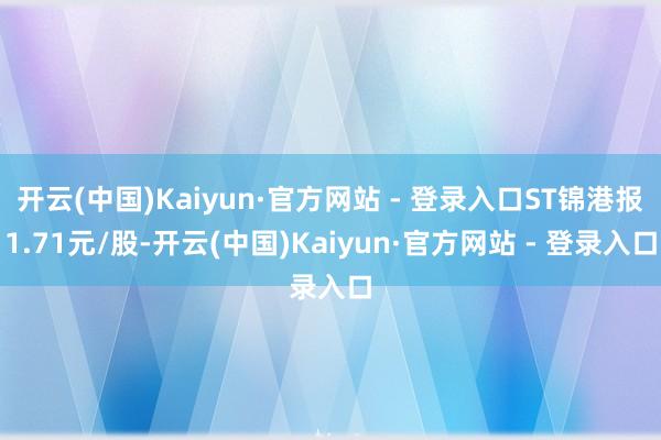 开云(中国)Kaiyun·官方网站 - 登录入口ST锦港报1.71元/股-开云(中国)Kaiyun·官方网站 - 登录入口