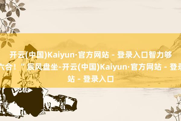 开云(中国)Kaiyun·官方网站 - 登录入口智力够放浪六合！”辰风盘坐-开云(中国)Kaiyun·官方网站 - 登录入口