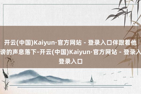 开云(中国)Kaiyun·官方网站 - 登录入口伴跟着他诽谤的声息落下-开云(中国)Kaiyun·官方网站 - 登录入口