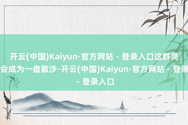开云(中国)Kaiyun·官方网站 - 登录入口这群灵猴也会成为一盘散沙-开云(中国)Kaiyun·官方网站 - 登录入口