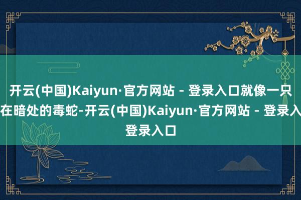 开云(中国)Kaiyun·官方网站 - 登录入口就像一只伏在暗处的毒蛇-开云(中国)Kaiyun·官方网站 - 登录入口