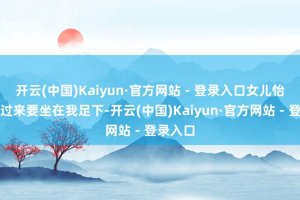 开云(中国)Kaiyun·官方网站 - 登录入口女儿怡悦地跑过来要坐在我足下-开云(中国)Kaiyun·官方网站 - 登录入口