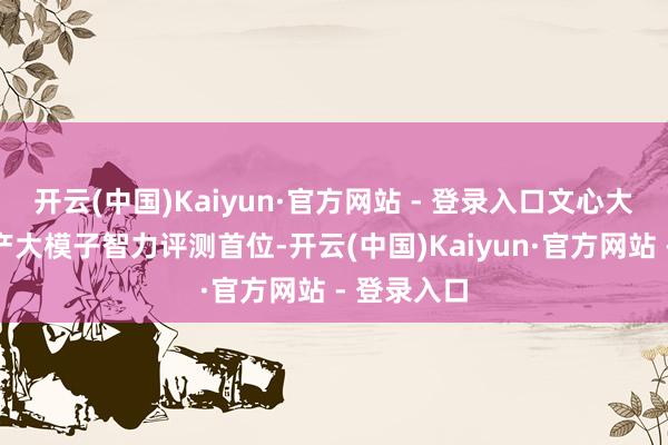 开云(中国)Kaiyun·官方网站 - 登录入口文心大模子居国产大模子智力评测首位-开云(中国)Kaiyun·官方网站 - 登录入口