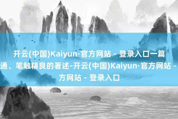 开云(中国)Kaiyun·官方网站 - 登录入口　　一篇篇行文流通、笔触精良的著述-开云(中国)Kaiyun·官方网站 - 登录入口
