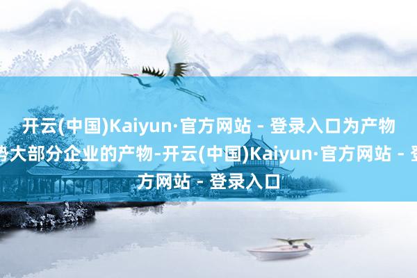 开云(中国)Kaiyun·官方网站 - 登录入口为产物找到大势大部分企业的产物-开云(中国)Kaiyun·官方网站 - 登录入口