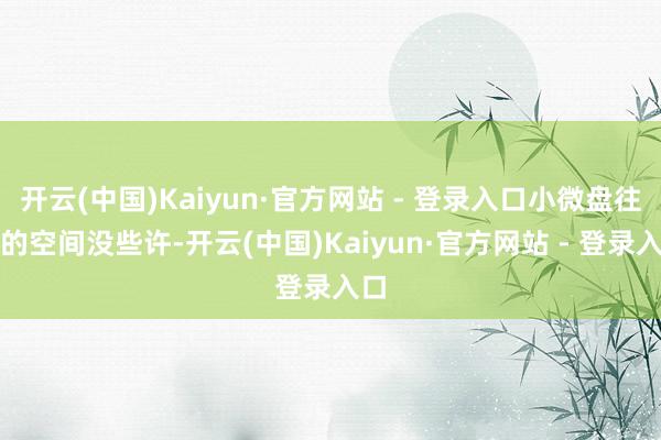 开云(中国)Kaiyun·官方网站 - 登录入口小微盘往上的空间没些许-开云(中国)Kaiyun·官方网站 - 登录入口