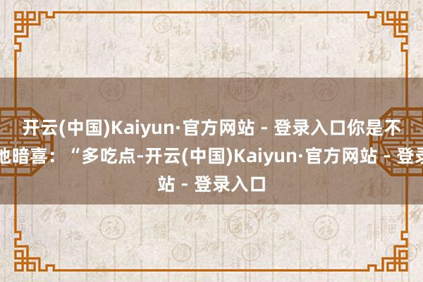 开云(中国)Kaiyun·官方网站 - 登录入口你是不是暗地暗喜：“多吃点-开云(中国)Kaiyun·官方网站 - 登录入口