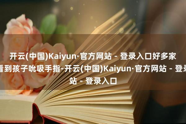 开云(中国)Kaiyun·官方网站 - 登录入口好多家长一看到孩子吮吸手指-开云(中国)Kaiyun·官方网站 - 登录入口