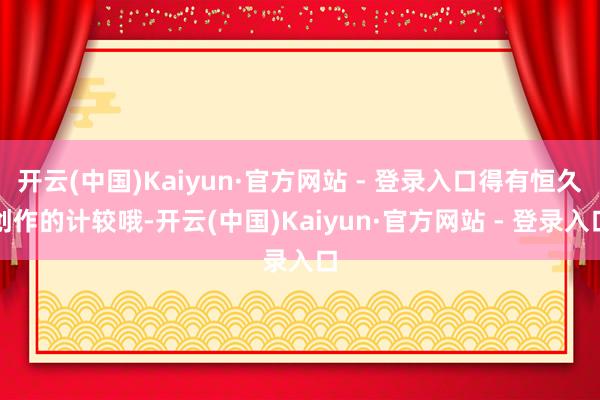 开云(中国)Kaiyun·官方网站 - 登录入口得有恒久创作的计较哦-开云(中国)Kaiyun·官方网站 - 登录入口