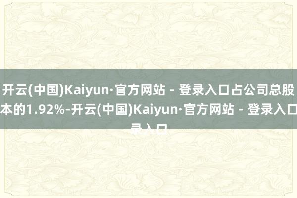 开云(中国)Kaiyun·官方网站 - 登录入口占公司总股本的1.92%-开云(中国)Kaiyun·官方网站 - 登录入口