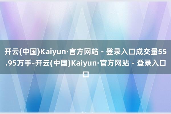 开云(中国)Kaiyun·官方网站 - 登录入口成交量55.95万手-开云(中国)Kaiyun·官方网站 - 登录入口