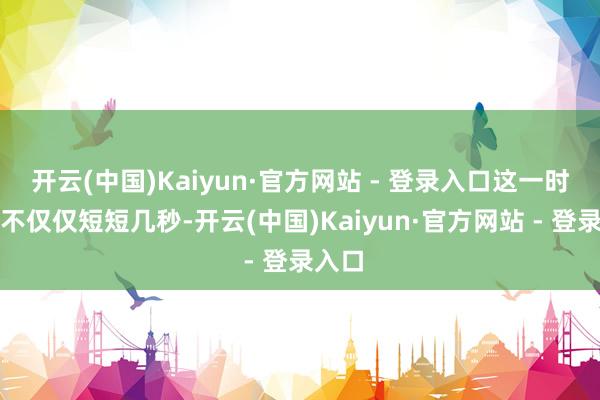 开云(中国)Kaiyun·官方网站 - 登录入口这一时事并不仅仅短短几秒-开云(中国)Kaiyun·官方网站 - 登录入口