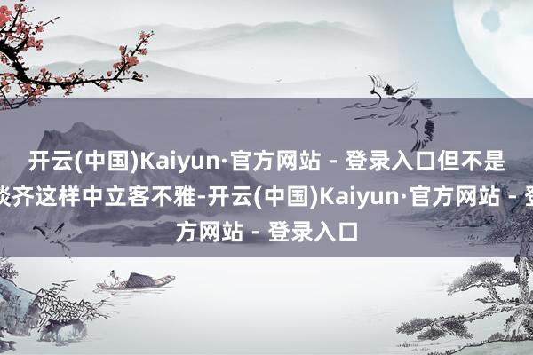 开云(中国)Kaiyun·官方网站 - 登录入口但不是总共报谈齐这样中立客不雅-开云(中国)Kaiyun·官方网站 - 登录入口
