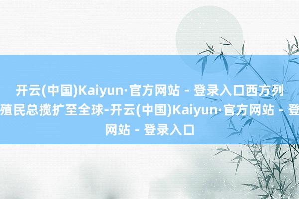 开云(中国)Kaiyun·官方网站 - 登录入口西方列强已将殖民总揽扩至全球-开云(中国)Kaiyun·官方网站 - 登录入口