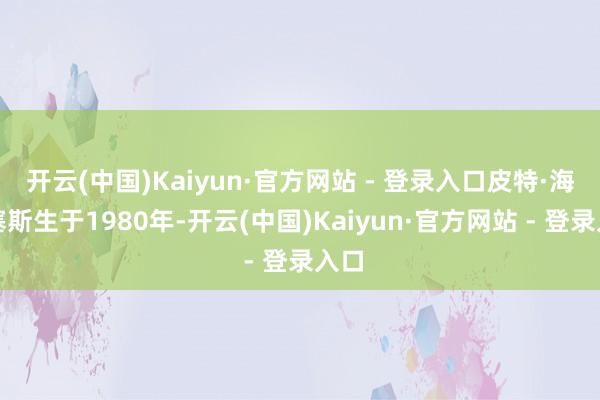 开云(中国)Kaiyun·官方网站 - 登录入口皮特·海格塞斯生于1980年-开云(中国)Kaiyun·官方网站 - 登录入口