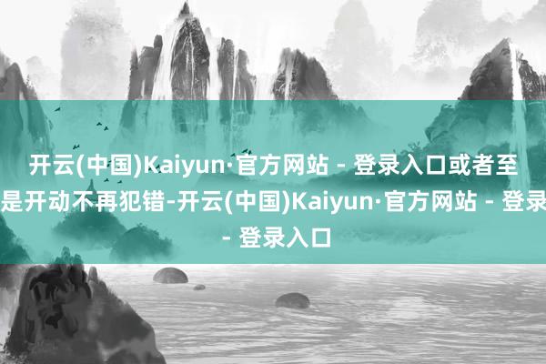 开云(中国)Kaiyun·官方网站 - 登录入口或者至少还是开动不再犯错-开云(中国)Kaiyun·官方网站 - 登录入口