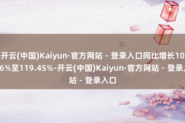 开云(中国)Kaiyun·官方网站 - 登录入口同比增长107.26%至119.45%-开云(中国)Kaiyun·官方网站 - 登录入口