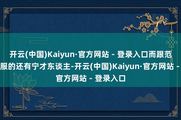 开云(中国)Kaiyun·官方网站 - 登录入口而跟范闲组团降服的还有宁才东谈主-开云(中国)Kaiyun·官方网站 - 登录入口