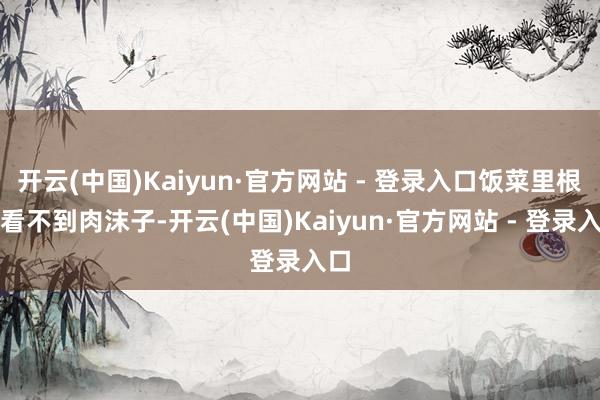 开云(中国)Kaiyun·官方网站 - 登录入口饭菜里根底看不到肉沫子-开云(中国)Kaiyun·官方网站 - 登录入口