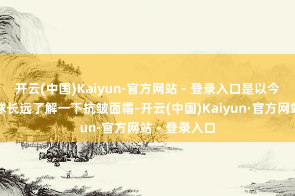 开云(中国)Kaiyun·官方网站 - 登录入口是以今天我就带全球长远了解一下抗皱面霜-开云(中国)Kaiyun·官方网站 - 登录入口