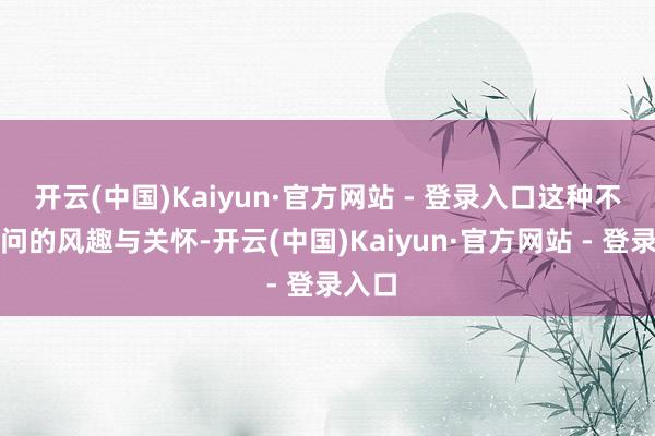 开云(中国)Kaiyun·官方网站 - 登录入口这种不闻不问的风趣与关怀-开云(中国)Kaiyun·官方网站 - 登录入口