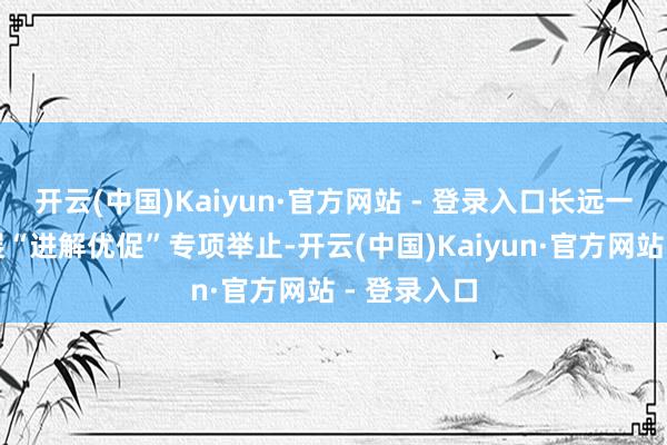 开云(中国)Kaiyun·官方网站 - 登录入口长远一线园区开展“进解优促”专项举止-开云(中国)Kaiyun·官方网站 - 登录入口