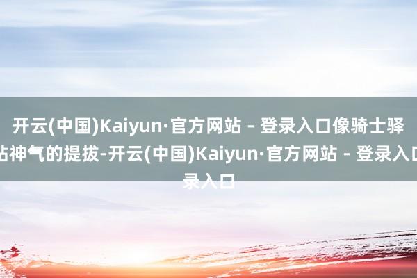 开云(中国)Kaiyun·官方网站 - 登录入口像骑士驿站神气的提拔-开云(中国)Kaiyun·官方网站 - 登录入口