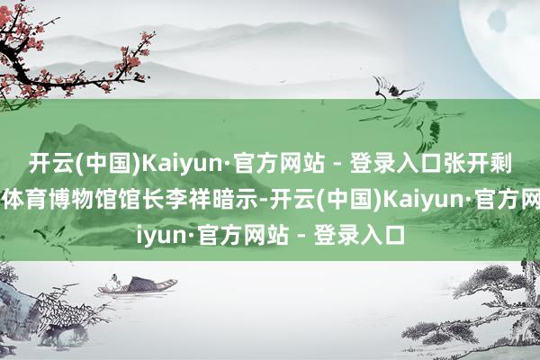 开云(中国)Kaiyun·官方网站 - 登录入口张开剩余78%北京祥体育博物馆馆长李祥暗示-开云(中国)Kaiyun·官方网站 - 登录入口