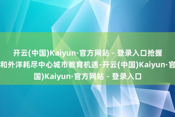 开云(中国)Kaiyun·官方网站 - 登录入口抢握粤港澳大湾区确立和外洋耗尽中心城市教育机遇-开云(中国)Kaiyun·官方网站 - 登录入口