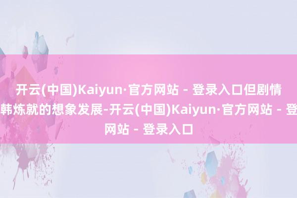 开云(中国)Kaiyun·官方网站 - 登录入口但剧情没按照韩炼就的想象发展-开云(中国)Kaiyun·官方网站 - 登录入口