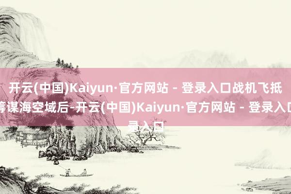 开云(中国)Kaiyun·官方网站 - 登录入口战机飞抵筹谋海空域后-开云(中国)Kaiyun·官方网站 - 登录入口